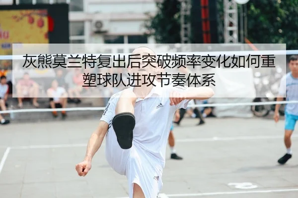 灰熊莫兰特复出后突破频率变化如何重塑球队进攻节奏体系