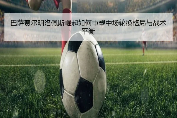 巴萨费尔明洛佩斯崛起如何重塑中场轮换格局与战术平衡