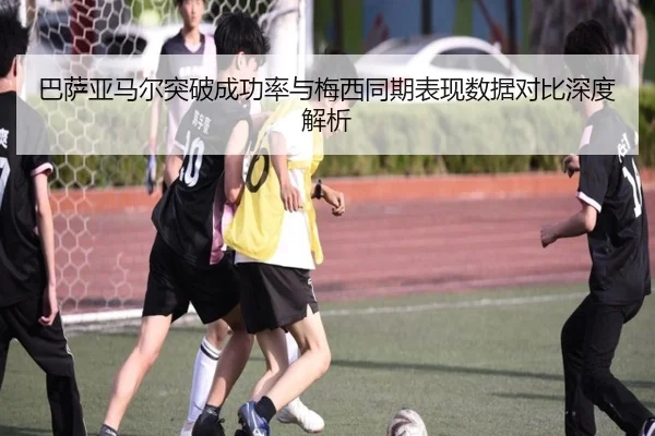 巴萨亚马尔突破成功率与梅西同期表现数据对比深度解析