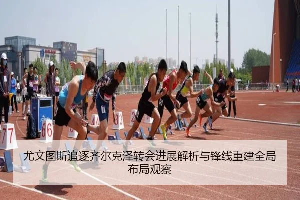 尤文图斯追逐齐尔克泽转会进展解析与锋线重建全局布局观察